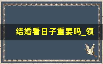 结婚看日子重要吗_领证需要看日子吗 知乎